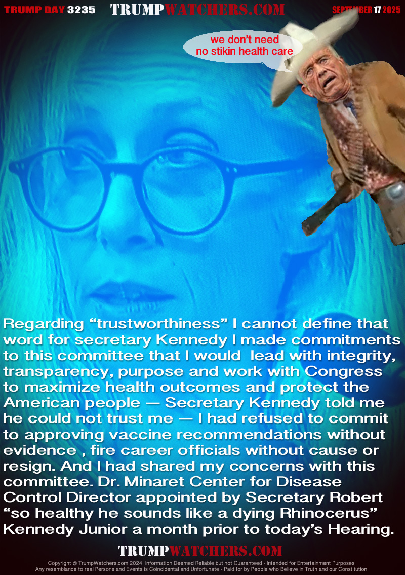 Regarding “trustworthiness” I cannot define that
word for secretary Kennedy I made commitments
to this committee that I would  lead with integrity,
transparency, purpose and work with Congress
to maximize health outcomes and protect the
American people — Secretary Kennedy told me
he could not trust me — I had refused to commit
to approving vaccine recommendations without
evidence , fire career officials without cause or
resign. And I had shared my concerns with this
committee. Dr. Minaret Center for Disease
Control Director appointed by Secretary Robert
“so healthy he sounds like a dying Rhinoceros” 
Kennedy Junior a month prior to today’s Hearing.